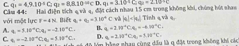 C. q_1=4,9.10^(-5)C; q_2=8,8.10^(-10)C D. q_1=3.10^(-5)C; q_2=2.10^(-5)C
Câu 44: Hai điện tích q và q_2 đặt cách nhau 15 cm trong không khí, chúng hút nhau
với một lực F=4N Biết q_1+q_2=3.10^(-6)C và |q_1| Tính q_3 và q_2.
A. q_1=5.10^(-6)C; q_2=-2.10^(-6)C.. B. q_1=2.10^(-6)C; q_2=-6.10^(-6)C.
C. q_1=-2.10^(-6)C; q_2=5.10^(-6)C.. D. q_1=2.10^(-6)C; q_2=5.10^(-6)C. 
ch có đô lớn hằng nhau cùng dấu là q đặt trong không khí các