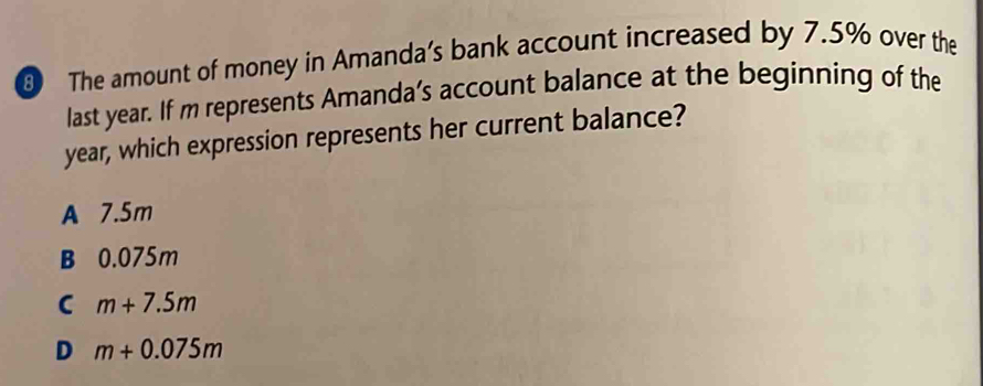 The amount of money in Amanda’s bank account increased by 7.5% over the
last year. If m represents Amanda’s account balance at the beginning of the
year, which expression represents her current balance?
A 7.5m
B 0.075m
C m+7.5m
D m+0.075m