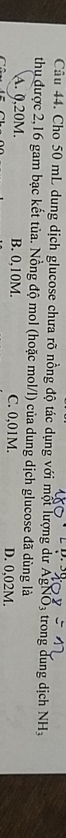 Cho 50 mL dung dịch glucose chưa rõ nồng độ tác dụng với một lượng dư AgNO3 trong dung dịch NH_3
thụ được 2,16 gam bạc kết tủa. Nồng độ mol (hoặc mol/l) của dung dịch glucose đã dùng là
A. 0,20M. B. 0,10M. C. 0,01M. D. 0,02M.