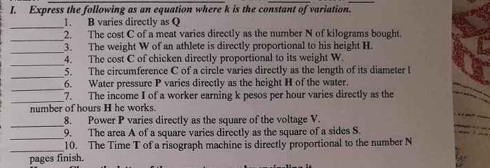 Express the following as an equation where k is the constant of variation. 
_ 
1. B varies directly as Q
_ 
2. The cost C of a meat varies directly as the number N of kilograms bought. 
_ 
3. The weight W of an athlete is directly proportional to his height H. 
_ 
4. The cost C of chicken directly proportional to its weight W. 
_ 
5. The circumference C of a circle varies directly as the length of its diameter l
_ 
6. Water pressure P varies directly as the height H of the water. 
_ 
7. The income I of a worker earning k pesos per hour varies directly as the 
number of hours H he works. 
_ 
8. Power P varies directly as the square of the voltage V. 
_ 
9. The area A of a square varies directly as the square of a sides S. 
_10. The Time T of a risograph machine is directly proportional to the number N
pages finish.