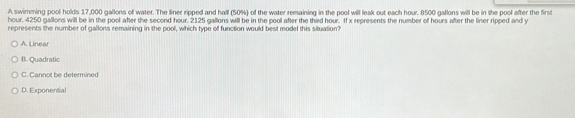 A swimming pool holds 17,000 gallons of water. The liner ripped and half (50%) of the water remaining in the pool will leak out each hour. 8500 gallons will be in the pool after the first
hour. 4250 gallons will be in the pool after the second hour. 2125 gallons will be in the pool after the third hour. If x represents the number of hours after the liner ripped and y
represents the number of gallons remaining in the pool, which type of function would best model this situation?
A. Linear
B. Quadratic
C. Cannot be determined
D. Exponential