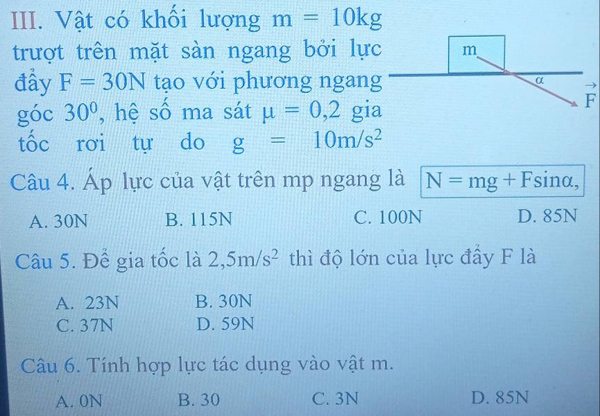 Vật có khối lượng m=10kg
trượt trên mặt sàn ngang bởi lự
đầy F=30N tạo với phương ngan
góc 30° , hệ số ma sát mu =0,2 gi
F
tốc rơi tự do g=10m/s^2
Câu 4. Áp lực của vật trên mp ngang là N=mg+Fsin alpha ,
A. 30N B. 115N C. 100N D. 85N
Câu 5. Để gia tốc là 2,5m/s^2 thì độ lớn của lực đấy F là
A. 23N B. 30N
C. 37N D. 59N
Câu 6. Tính hợp lực tác dụng vào vật m.
A. 0N B. 30 C. 3N D. 85N