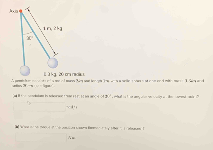 Axis
1 m, 2 kg
30°
0.3 kg, 20 cm radius 
A pendulum consists of a rod of mass 2kg and length 1m with a solid sphere at one end with mass 0.3kg and 
radius 20cm (see figure). 
(a) If the pendulum is released from rest at an angle of 30° , what is the angular velocity at the lowest point? 
ad/s 
(b) What is the torque at the position shown (immediately after it is released)? 
Nm