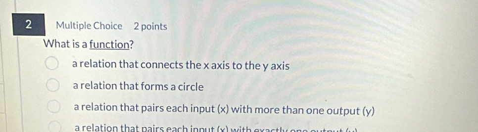 What is a function?
a relation that connects the x axis to the y axis
a relation that forms a circle
a relation that pairs each input (x) with more than one output (y)
a relation that pairs each input (x) with ex a c