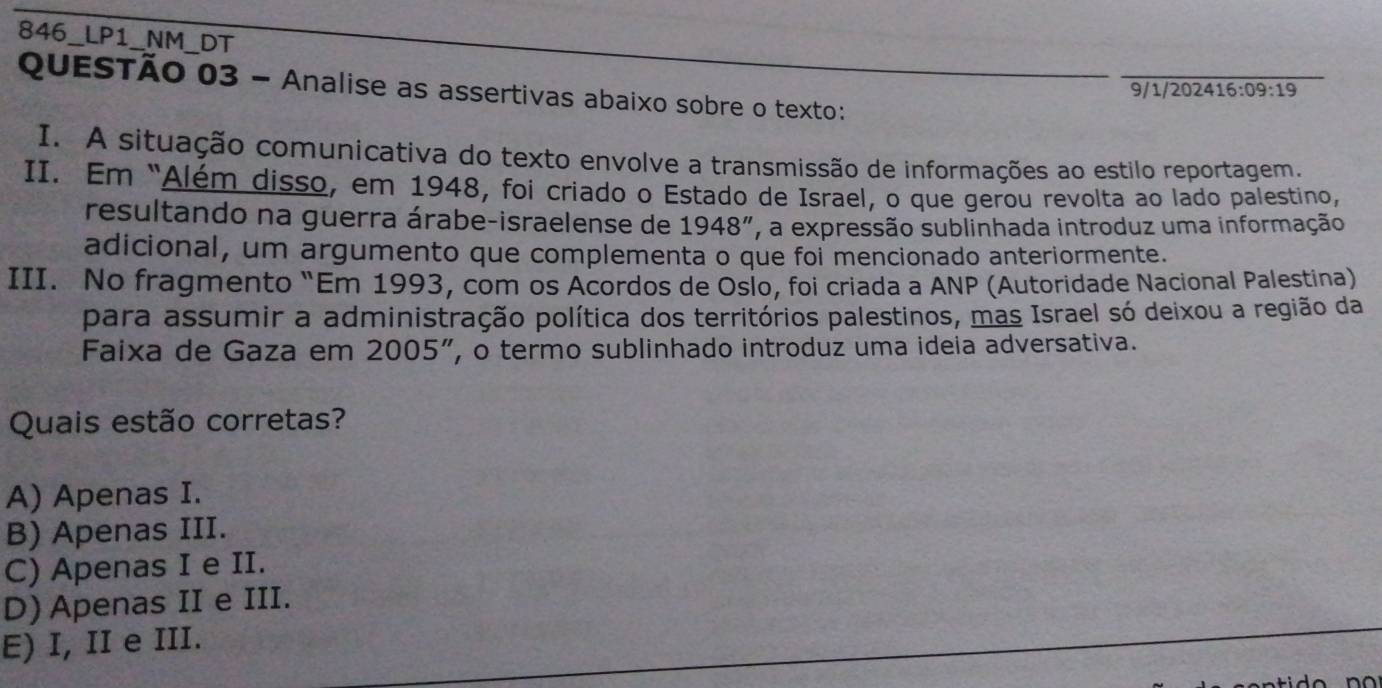 846_LP1_NM_DT
QuESTÃO 03 - Analise as assertivas abaixo sobre o texto:
9/1/2024 16:09:19 
I. A situação comunicativa do texto envolve a transmissão de informações ao estilo reportagem.
II. Em "Além disso, em 1948, foi criado o Estado de Israel, o que gerou revolta ao lado palestino,
resultando na guerra árabe-israelense de 1948'' , a expressão sublinhada introduz uma informação
adicional, um argumento que complementa o que foi mencionado anteriormente.
III. No fragmento “Em 1993, com os Acordos de Oslo, foi criada a ANP (Autoridade Nacional Palestina)
para assumir a administração política dos territórios palestinos, mas Israel só deixou a região da
Faixa de Gaza em 2005 ”, o termo sublinhado introduz uma ideia adversativa.
Quais estão corretas?
A) Apenas I.
B) Apenas III.
C) Apenas I e II.
D) Apenas II e III.
E) I, II e III.