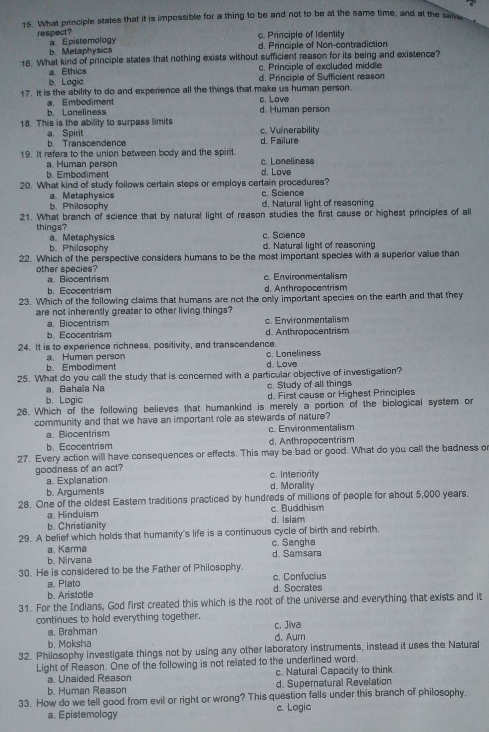 What principle states that it is impossible for a thing to be and not to be at the same time, and at the same
respect? c. Principle of Identity
a. Epistemology
b.Melaphysics d. Principle of Non-contradiction
16. What kind of principle states that nothing exists without sufficient reason for its being and existence?
a. Ethics c. Principle of excluded middle
b. Logic d. Principle of Sufficient reason
17. It is the ability to do and experience all the things that make us human person.
a. Embodiment c. Love
b. Loneliness d. Human person
18. This is the ability to surpass limits
a. Spirit
c. Vulnerability
b. Transcendence d. Failure
19. It refers to the union between body and the spirit.
a. Human person c. Loneliness
b. Embodiment d. Love
20. What kind of study follows certain steps or employs certain procedures?
a. Metaphysics c. Science
b. Philosophy d. Natural light of reasoning
21. What branch of science that by natural light of reason studies the first cause or highest principles of all
things?
a. Metaphysics c. Science
b. Philosophy d. Natural light of reasoning
22. Which of the perspective considers humans to be the most important species with a superior value than
other species?
a. Biocentrism c. Environmentalism
b. Ecocentrism d. Anthropocentrism
23. Which of the following claims that humans are not the only important species on the earth and that they
are not inherently greater to other living things?
a. Biocentrism c. Environmentalism
b. Ecocentrism d. Anthropocentrism
24. It is to experience richness, positivity, and transcendence.
a. Human person c. Loneliness
b. Embodiment d. Love
25. What do you call the study that is concerned with a particular objective of investigation?
a. Bahala Na c. Study of all things
b. Logic d. First cause or Highest Principles
26. Which of the following believes that humankind is merely a portion of the biological system or
community and that we have an important role as stewards of nature?
a. Biocentrism c. Environmentalism
b. Ecocentrism d. Anthropocentrism
27. Every action will have consequences or effects. This may be bad or good. What do you call the badness or
goodness of an act?
a. Explanation
c. Interiority
b. Arguments d. Morality
28. One of the oldest Eastern traditions practiced by hundreds of millions of people for about 5,000 years.
a. Hinduism c. Buddhism
b. Christianity d. Islam
29. A belief which holds that humanity's life is a continuous cycle of birth and rebirth.
a. Karma c. Sangha
b. Nirvana d. Samsara
30. He is considered to be the Father of Philosophy.
a. Plato c. Confucius
b. Aristotle d. Socrates
31. For the Indians, God first created this which is the root of the universe and everything that exists and it
continues to hold everything together.
c. Jiva
a. Brahman
d. Aum
b. Moksha
32. Philosophy investigate things not by using any other laboratory instruments, instead it uses the Natural
Light of Reason. One of the following is not related to the underlined word.
a. Unaided Reason c. Natural Capacity to think
b. Human Reason d. Supernatural Revelation
33. How do we tell good from evil or right or wrong? This question falls under this branch of philosophy.
a. Epistemology c. Logic
