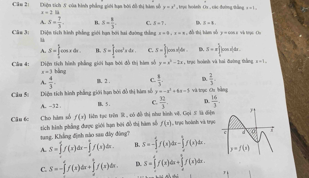 Diện tích S của hình phẳng giới hạn bởi đồ thị hàm số y=x^2 , trục hoành Ox , các đường thắng x=1,
x=2la
A. S= 7/3 . B. S= 8/3 . C. S=7. D. S=8.
Câu 3: :Diện tích hình phẳng giới hạn bới hai đường thẳng x=0,x=π , đồ thị hàm số y=cos x và trục Ox
là
A. S=∈tlimits _0^((π)cos xdx. B. S=∈tlimits _0^(π)cos ^2)xdx. C. S=∈tlimits _0^(a|cos x|dx. D. S=π ∈tlimits _0^(π)|cos x|dx.
Câu 4: Diện tích hình phẳng giới hạn bởi đồ thị hàm số y=x^2)-2x , trục hoành và hai đường thẳng x=1,
x=3 bằng
A.  4/3 . B. 2 . C.  8/3 . D.  2/3 .
Câu 5: Diện tích hình phẳng giới hạn bởi đồ thị hàm số y=-x^2+6x-5 và trục Ox bằng
A. -32 . B. 5 . C.  32/3 . D.  16/3 .
Câu 6: Cho hàm số f(x) liên tục trên R , có đồ thị như hình vẽ. Gọi S là diện 
tích hình phẳng được giới hạn bởi đồ thị hàm số f(x) , trục hoành và trục
tung. Khẳng định nào sau đây đúng?
A. S=∈tlimits _d^(df(x)dx-∈tlimits _d^0f(x)dx. B. S=-∈tlimits _c^df(x)dx-∈tlimits _d^0f(x)dx.
C. S=-∈tlimits 'f()^df(x)dx+∈tlimits _d^0f(x)dx. D. S=∈tlimits _c^df(x)dx+∈tlimits _d^af(x)dx.
y