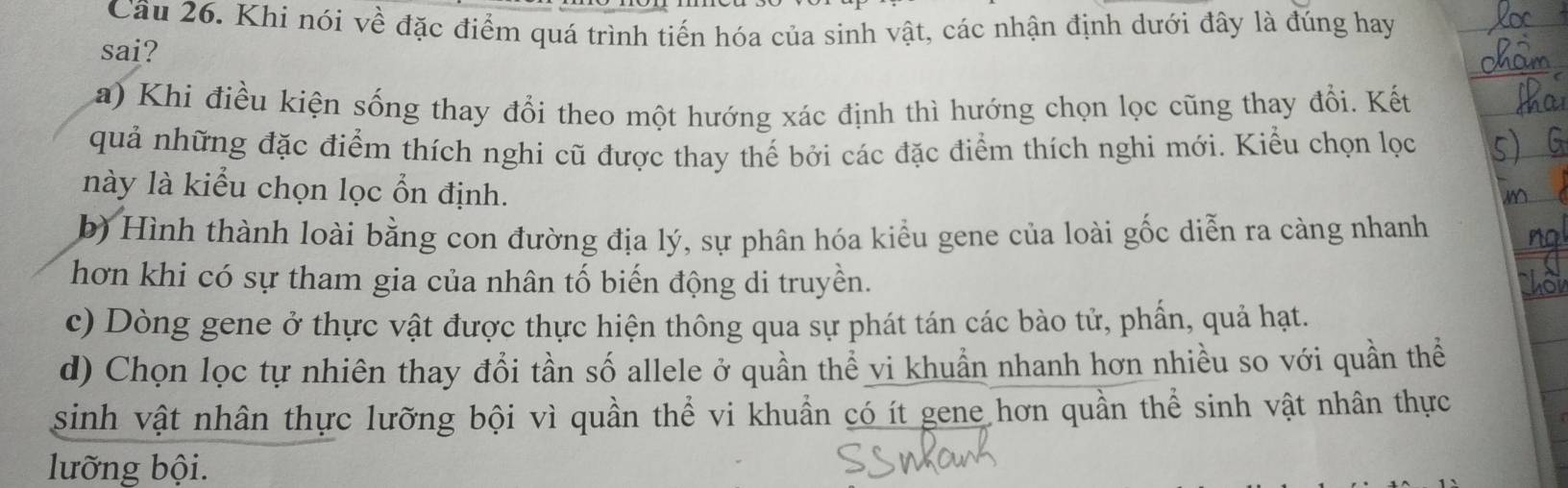 Khi nói về đặc điểm quá trình tiến hóa của sinh vật, các nhận định dưới đây là đúng hay
sai?
a) Khi điều kiện sống thay đổi theo một hướng xác định thì hướng chọn lọc cũng thay đổi. Kết
quả những đặc điểm thích nghi cũ được thay thế bởi các đặc điểm thích nghi mới. Kiểu chọn lọc
này là kiểu chọn lọc ổn định.
b) Hình thành loài bằng con đường địa lý, sự phân hóa kiểu gene của loài gốc diễn ra càng nhanh
hơn khi có sự tham gia của nhân tố biến động di truyền.
c) Dòng gene ở thực vật được thực hiện thông qua sự phát tán các bào tử, phẩn, quả hạt.
d) Chọn lọc tự nhiên thay đổi tần số allele ở quần thể vi khuẩn nhanh hơn nhiều so với quần thể
sinh vật nhân thực lưỡng bội vì quần thể vi khuẩn có ít gene hơn quần thể sinh vật nhân thực
lưỡng bội.