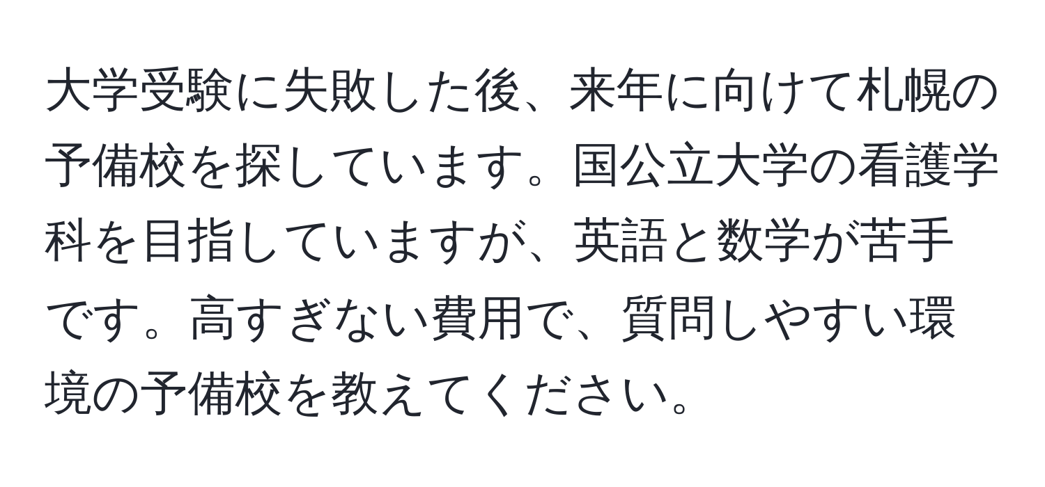 大学受験に失敗した後、来年に向けて札幌の予備校を探しています。国公立大学の看護学科を目指していますが、英語と数学が苦手です。高すぎない費用で、質問しやすい環境の予備校を教えてください。