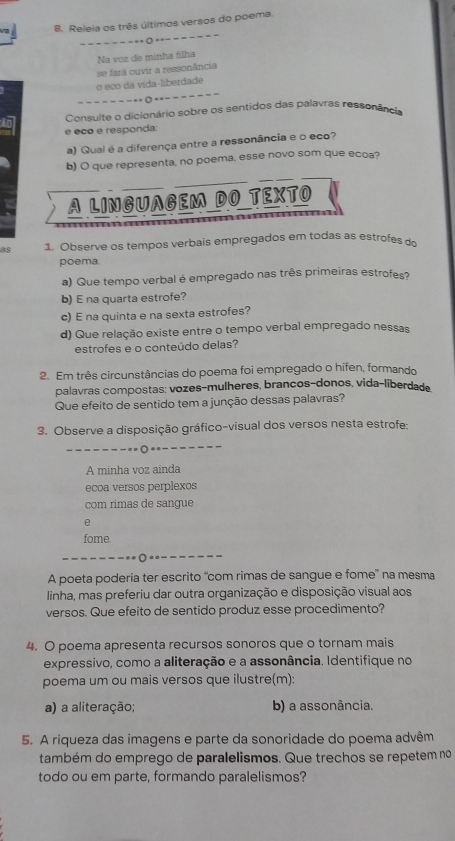 Releia os três últimos versos do poema.
=------ ----- - ---
Na voz de minha filha
se fará ouvir a ressonância
o eco da vida-liberdade
--------o--------
Consulte o dicionário sobre os sentidos das palavras ressonância
e eco e responda:
a) Qual é a diferença entre a ressonância e o eco?
b) O que representa, no poema, esse novo som que ecoa?
A LINGUAGEM DO TEXTO
1. Observe os tempos verbais empregados em todas as estrofesde
poema.
a) Que tempo verbal é empregado nas três primeiras estrofes?
b) E na quarta estrofe?
c) E na quinta e na sexta estrofes?
d) Que relação existe entre o tempo verbal empregado nessas
estrofes e o conteúdo delas?
2. Em três circunstâncias do poema foi empregado o hífen, formando
palavras compostas: vozes-mulheres, branços-donos, vida-liberdad
Que efeito de sentido tem a junção dessas palavras?
3. Observe a disposição gráfico-visual dos versos nesta estrofe:
-− − − − − − = = =
A minha voz ainda
ecoa versos perplexos
com rimas de sangue
e
fome.
A poeta poderia ter escrito ''com rimas de sangue e fome'' na mesma
linha, mas preferiu dar outra organização e disposição visual aos
versos. Que efeito de sentido produz esse procedimento?
4. O poema apresenta recursos sonoros que o tornam mais
expressivo, como a aliteração e a assonância. Identifique no
poema um ou mais versos que ilustre(m):
a) a aliteração; b) a assonância.
5. A riqueza das imagens e parte da sonoridade do poema advêm
também do emprego de paralelismos. Que trechos se repetem no
todo ou em parte, formando paralelismos?