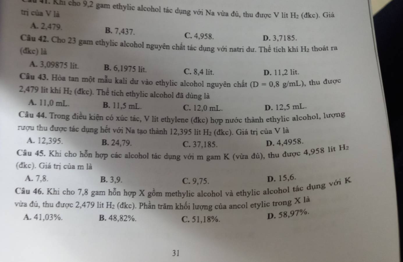 Khi cho 9,2 gam ethylic alcohol tác dụng với Na vừa đủ, thu được V lít H_2 (dkc). Giá
trị của V là
A. 2,479. B. 7,437.
C. 4,958. D. 3,7185.
Câu 42. Cho 23 gam ethylic alcohol nguyên chất tác dụng với natri dư. Thể tích khí H_2 thoát ra
(đkc) là
A. 3,09875 lit. B. 6,1975 lit. C. 8,4 lit.
D. 11,2 lit.
Câu 43. Hòa tan một mẫu kali dư vào ethylic alcohol nguyên chất (D=0,8g/mL) , thu được
2,479 lít khí H_2 (đkc). Thể tích ethylic alcohol đã dùng là
A. 11,0 mL. B. 11,5 mL. C. 12,0 mL. D. 12,5 mL.
Câu 44. Trong điều kiện có xúc tác, V lít ethylene (đkc) hợp nước thành ethylic alcohol, lượng
rượu thu được tác dụng hết với Na tạo thành 12,395 lít H_2 (đkc). Giá trị của V là
A. 12,395. B. 24,79. C. 37,185. D. 4,4958.
Câu 45. Khi cho hỗn hợp các alcohol tác dụng với m gam K (vừa đù), thu được 4,958 lít H_2
(đkc). Giá trị của m là
A. 7,8. B. 3,9. C. 9,75.
D. 15,6.
Câu 46. Khi cho 7,8 gam hỗn hợp X gồm methylic alcohol và ethylic alcohol tác dụng với K
vừa đủ, thu được 2,479 lít H_2 (đkc). Phần trăm khối lượng của ancol etylic trong X là
A. 41,03%. B. 48,82%. C. 51,18%.
D. 58,97%.
31