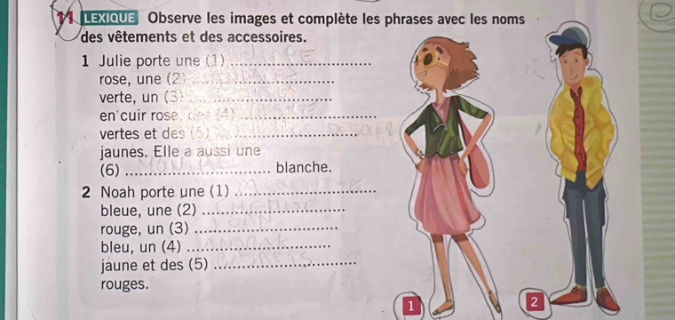 LEXIOUE Observe les images et complète les phrases avec les noms 
des vêtements et des accessoires. 
1 Julie porte une (1)_ 
rose, une (2_ 
verte, un (3)_ 
en'cuir rose, des (4)_ 
vertes et des (5)_ 
jaunes. Elle a aussi une 
(6) _blanche. 
2 Noah porte une (1)_ 
bleue, une (2)_ 
rouge, un (3)_ 
bleu, un (4)_ 
jaune et des (5)_ 
rouges. 
1 
2