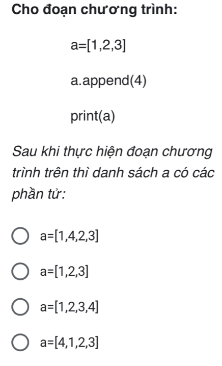 Cho đoạn chương trình:
a=[1,2,3]
a.append(4)
print(a)
Sau khi thực hiện đoạn chương
trình trên thì danh sách a có các
phần tử:
a=[1,4,2,3]
a=[1,2,3]
a=[1,2,3,4]
a=[4,1,2,3]