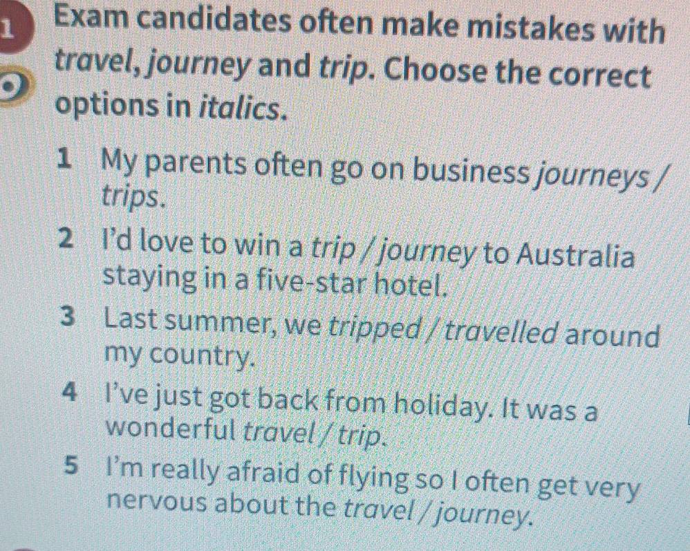 Exam candidates often make mistakes with 
travel, journey and trip. Choose the correct 
options in italics. 
1 My parents often go on business journeys / 
trips. 
2 I’d love to win a trip / journey to Australia 
staying in a five-star hotel. 
3 Last summer, we tripped / travelled around 
my country. 
4 I've just got back from holiday. It was a 
wonderful travel / trip. 
5 I'm really afraid of flying so I often get very 
nervous about the travel / journey.