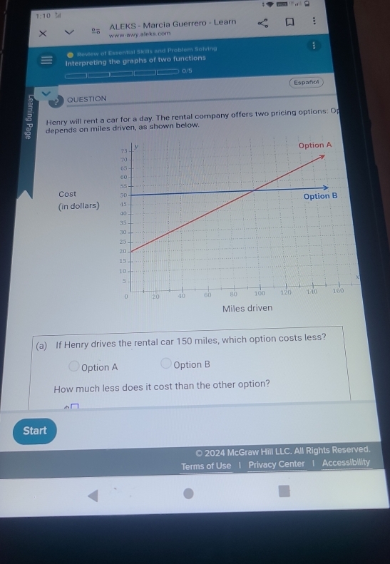 1:10 Zal
ALEKS - Marcia Guerrero - Learn
× www-awy.aleks.com
;
● Review of Essential Skills and Problem Solving
Interpreting the graphs of two functions
0/5
Español
QUESTION
Henry will rent a car for a day. The rental company offers two pricing options: Op
depends on miles driven, as shown below.
Cost 
(in dollars)
Miles driven
(a) If Henry drives the rental car 150 miles, which option costs less?
Option A Option B
How much less does it cost than the other option?
Start
© 2024 McGraw Hill LLC. All Rights Reserved.
Terms of Use 1 Privacy Center 1 Accessibility