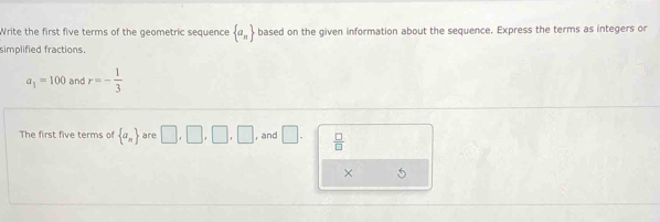 Write the first five terms of the geometric sequence  a_n based on the given information about the sequence. Express the terms as integers or 
simplified fractions.
a_1=100 and r=- 1/3 
The first five terms of  a_n are □ ,□ ,□ ,□ , and □.  □ /□  
× 5