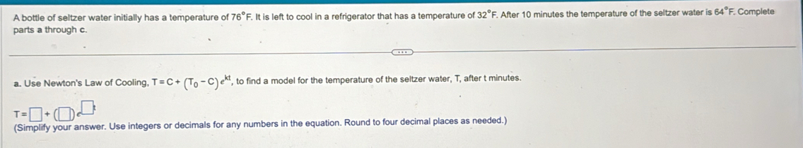 A bottle of seltzer water initially has a temperature of 76° F. It is left to cool in a refrigerator that has a temperature of 32°F. After 10 minutes the temperature of the seltzer water is 64°F F. Complete 
parts a through c. 
a. Use Newton's Law of Cooling T=C+(T_0-C)e^(kt) , to find a model for the temperature of the seltzer water, T, after t minutes.
T=□ +(□ )e^(□ t)
(Simplify your answer. Use integers or decimals for any numbers in the equation. Round to four decimal places as needed.)