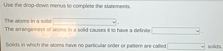 Use the drop-down menus to complete the statements. 
The atoms in a solid □. 
The arrangement of atoms in a solid causes it to have a definite □. 
Solids in which the atoms have no particular order or pattern are called □ solids.