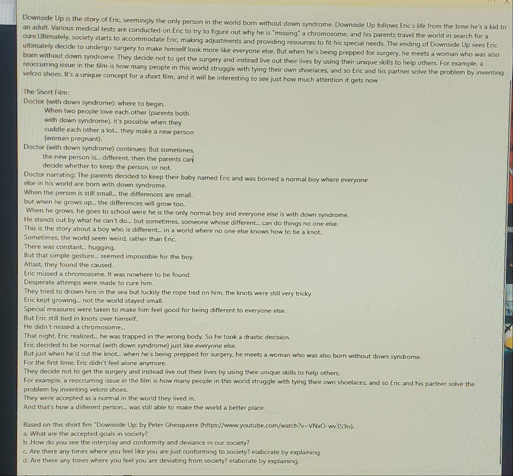 Downside Up is the story of Eric, seemingly the only person in the world born without down syndrome. Downside Up follows Eric's life from the time he's a kid to
an adult. Various medical tests are conducted on Eric to try to figure out why he is "missing" a chromosome, and his parents travel the world in search for a
cure.Ultimately, society starts to accommodate Eric, making adjustments and providing resources to fit his special needs. The ending of Downside Up sees Eric
ultimately decide to undergo surgery to make himself look more like everyone else. But when he's being prepped for surgery, he meets a woman who was also
born without down syndrome. They decide not to get the surgery and instead live out their lives by using their unique skills to help others. For example, a
reoccurring issue in the film is how many people in this world struggle with tying their own shoelaces, and so Eric and his partner solve the problem by inventing
velcro shoes. It's a unique concept for a short film, and it will be interesting to see just how much attention it gets now
The Short Film:
Doctor (with down syndrome): where to begin.
When two people love each other (parents both
with down syndrome), it's possible when they
cuddle each other a lot... they make a new person
(woman pregnant).
Doctor (with down syndrome) continues: But sometimes,
the new person is... different. then the parents can
decide whether to keep the person, or not.
Doctor narrating: The parents decided to keep their baby named Eric and was borned a normal boy where everyone
else in his world are born with down syndrome.
When the person is still small... the differences are small.
but when he grows up... the differences will grow too.
When he grows, he goes to school were he is the only normal boy and everyone else is with down syndrome.
He stands out by what he can't do... but sometimes, someone whose different... can do things no one else.
This is the story about a boy who is different... in a world where no one else knows how to tie a knot.
Sometimes, the world seem weird, rather than Eric.
There was constant... hugging.
But that simple gesture... seemed impossible for the boy.
Atlast, they found the caused.
Eric missed a chromosome. It was nowhere to be found.
Desperate attemps were made to cure him.
They tried to drown him in the sea but luckily the rope tied on him, the knots were still very tricky.
Eric kept growing... not the world stayed small.
Special measures were taken to make him feel good for being different to everyone else.
But Eric still tied in knots over himself.
He didn't missed a chromosome...
That night, Eric realized... he was trapped in the wrong body. So he took a drastic decision,
Eric decided to be normal (with down syndrome) just like everyone else.
But just when he'd cut the knot... when he's being prepped for surgery, he meets a woman who was also born without down syndrome.
For the first time, Eric didn't feel alone anymore.
They decide not to get the surgery and instead live out their lives by using their unique skills to help others.
For example, a reoccurring issue in the film is how many people in this world struggle with tying their own shoelaces, and so Eric and his partner solve the
problem by inventing velcro shoes.
They were accepted as a normal in the world they lived in.
And that's how a diiferent person... was still able to make the world a better place.
Based on this short fim "Downside Up: by Peter Ghesquiere (https://www.youtube.com/watch ?v=VNxO-wv3S9o)
a. What are the accepted goals in society?
b .How do you see the interplay and conformity and deviance in our society?
c. Are there any times where you feel like you are just conforming to society? elaborate by explaining.
d. Are there any times where you feel you are deviating from society? elaborate by explaining.