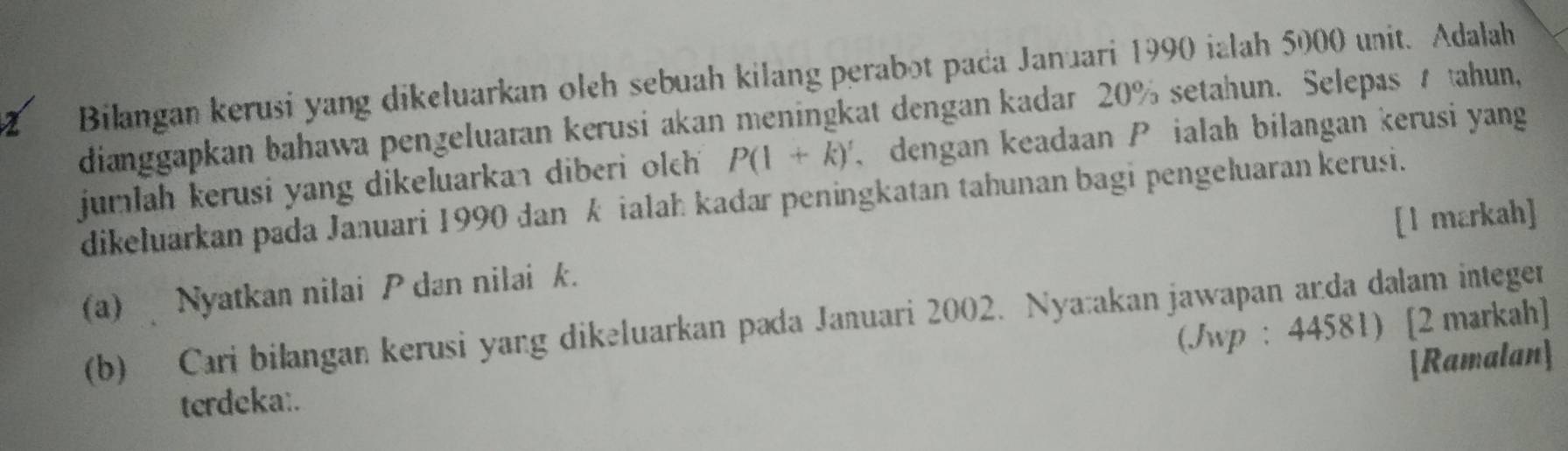 Bilangan kerusi yang dikeluarkan oleh sebuah kilang perabot paca Januari 1990 ialah 5000 unit. Adalah 
dianggapkan bahawa pengeluaran kerusi akan meningkat dengan kadar 20% setahun. Selepas tahun, 
jumlah kerusi yang dikeluarkan diberi olch P(1+k)' dengan keadaan ialah bilangan kerusi yang 
dikełuarkan pada Januari 1990 dan kialah kadar peningkatan tahunan bagi pengeluaran kerusi. 
(a) Nyatkan nilai P dan nilai k. [l markah] 
(b) Cari bilangan kerusi yang dikəluarkan pada Januari 2002. Nya:akan jawapan anda dalam integen 
(Jwp : 44581) [2 markah] 
Ramalan 
terdeka:.