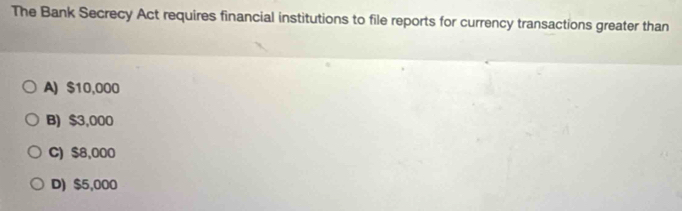 The Bank Secrecy Act requires financial institutions to file reports for currency transactions greater than
A) $10,000
B) $3,000
C) $8,000
D) $5,000