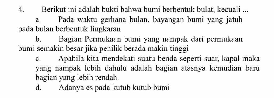 Berikut ini adalah bukti bahwa bumi berbentuk bulat, kecuali ...
a. Pada waktu gerhana bulan, bayangan bumi yang jatuh
pada bulan berbentuk lingkaran
b. Bagian Permukaan bumi yang nampak dari permukaan
bumi semakin besar jika penilik berada makin tinggi
c. Apabila kita mendekati suatu benda seperti suar, kapal maka
yang nampak lebih dahulu adalah bagian atasnya kemudian baru
bagian yang lebih rendah
d. Adanya es pada kutub kutub bumi