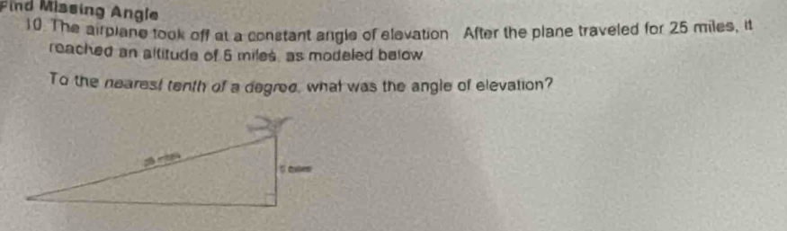 Find Missing Angle 
10. The airplane took off at a constant angle of elevation After the plane traveled for 25 miles, it 
reached an altitude of 6 miles, as modeled below 
To the nearest tenth of a degred, what was the angle of elevation?