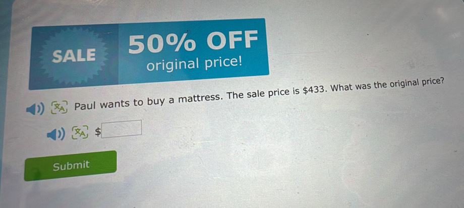 SALE 50% OFF 
original price! 
Paul wants to buy a mattress. The sale price is $433. What was the original price? 
S 
Submit