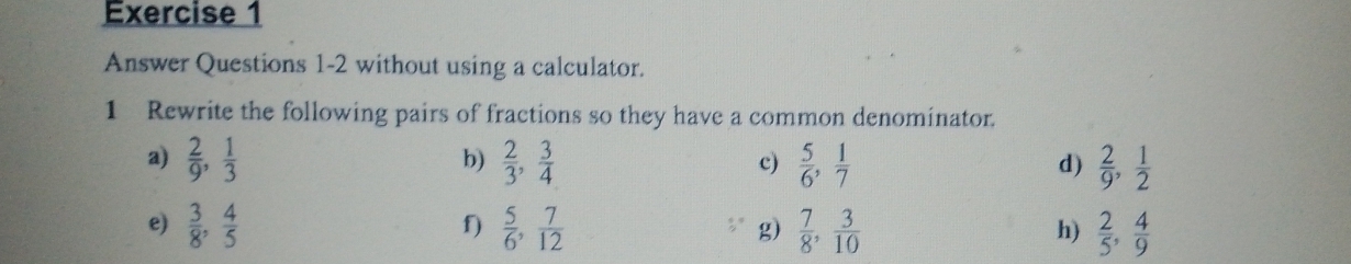 Answer Questions 1-2 without using a calculator. 
1 Rewrite the following pairs of fractions so they have a common denominator. 
a)  2/9 ,  1/3   2/3 ,  3/4   5/6 ,  1/7   2/9 ,  1/2 
b) 
c) 
d) 
e)  3/8 ,  4/5   5/6 ,  7/12  g)  7/8 ,  3/10   2/5 ,  4/9 
f) 
h)