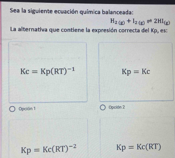 Sea la siguiente ecuación química balanceada:
H_2(g)+I_2(g)leftharpoons 2HI_(g)
La alternativa que contiene la expresión correcta del Kp, es:
Kc=Kp(RT)^-1 Kp=Kc
Opción 1 Opción 2
Kp=Kc(RT)^-2 Kp=Kc(RT)