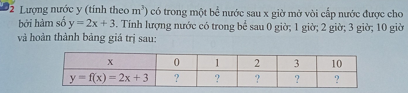 Lượng nước y (tính theo m^3) có trong một bể nước sau x giờ mở vòi cấp nước được cho
bởi hàm số y=2x+3. Tính lượng nước có trong bể sau 0 giờ; 1 giờ; 2 giờ; 3 giờ; 10 giờ
và hoàn thành bảng giá trị sau: