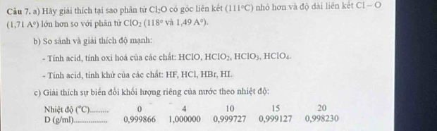 Hãy giải thích tại sao phân tử Cl_2O có góc liên kết (111°C) nhỏ hơn và độ dài liên kết CI-O
(1,71A°) lớn hơn so với phân tử CIO_2(118° và 1,49A°). 
b) So sánh và giải thích độ mạnh: 
- Tính acid, tính oxi hoá của các chất: HClO, HClO_2, HClO_3, HClO_4
- Tính acid, tính khử của các chất: HF, HCl, HBr, HI. 
c) Giải thích sự biến đổi khối lượng riêng của nước theo nhiệt độ: 
Nhiệt độ (^circ C) _ 0 4 10 15 20 
D (g/ml) _ 0,999866 1,000000 0,999727 0,999127 0,998230