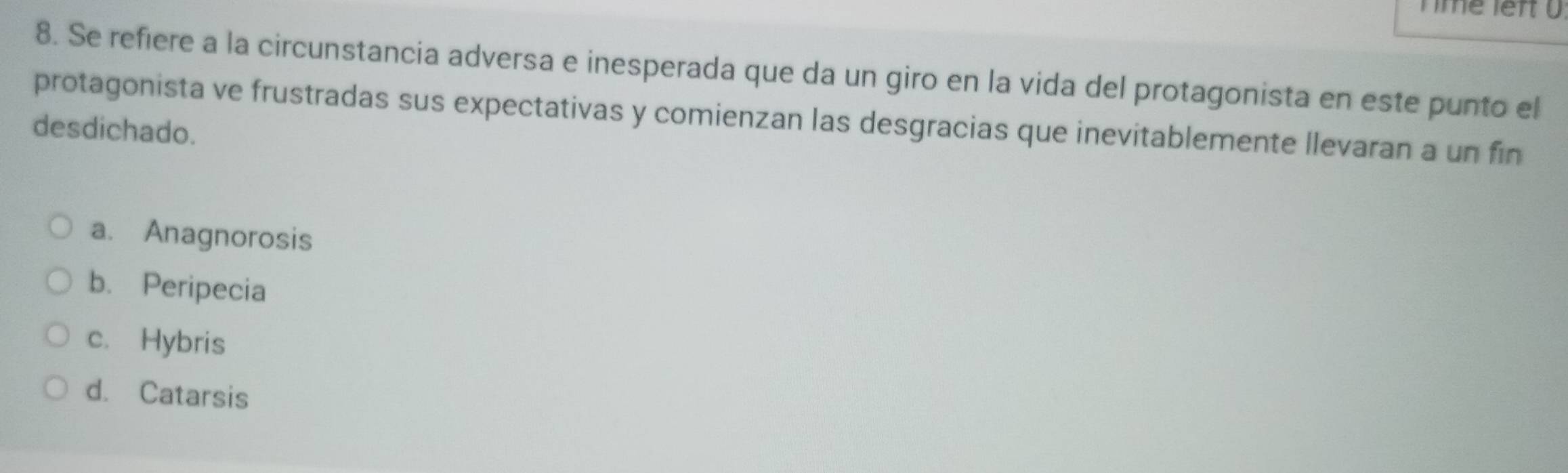 nme left U
8. Se refiere a la circunstancia adversa e inesperada que da un giro en la vida del protagonista en este punto el
protagonista ve frustradas sus expectativas y comienzan las desgracias que inevitablemente llevaran a un fin
desdichado.
a. Anagnorosis
b. Peripecia
c. Hybris
d. Catarsis