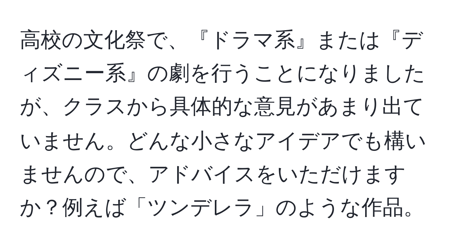 高校の文化祭で、『ドラマ系』または『ディズニー系』の劇を行うことになりましたが、クラスから具体的な意見があまり出ていません。どんな小さなアイデアでも構いませんので、アドバイスをいただけますか？例えば「ツンデレラ」のような作品。