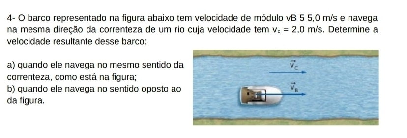 4- O barco representado na figura abaixo tem velocidade de módulo vB 5 5,0 m/s e navega 
na mesma direção da correnteza de um rio cuja velocidade tem v_c=2,0m/s. Determine a 
velocidade resultante desse barco: 
a) quando ele navega no mesmo sentido da vector v_c
correnteza, como está na figura; 
b) quando ele navega no sentido oposto ao
vector v_B
da figura.