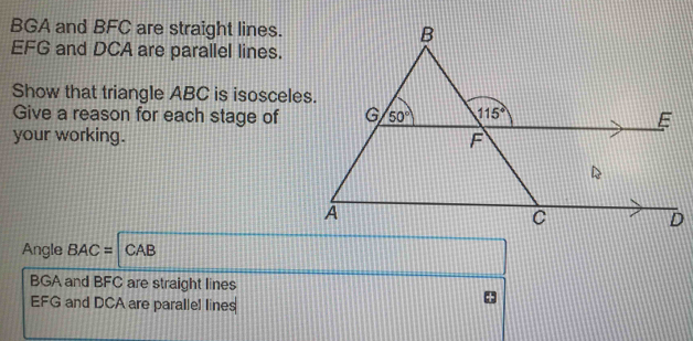 BGA and BFC are straight lines.
EFG and DCA are parallel lines.
Show that triangle ABC is isosceles.
Give a reason for each stage of
your working. 
Angle BAC= CAB
BGA and BFC are straight lines
EFG and DCA are parallel lines