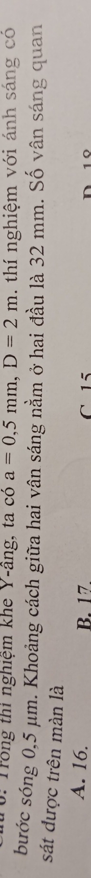 0: Trong thi nghiệm khe Y-âng, ta có a=0,5mm, D=2m thí nghiệm với ánh sáng có
bước sóng 0,5 μm. Khoảng cách giữa hai vân sáng nằm ở hai đầu là 32 mm. Số vân sáng quan
sát được trên màn là
A. 16. B. 17. C 15
1º