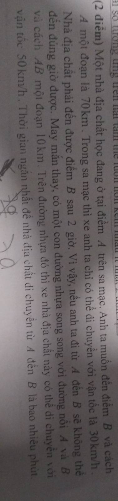 a so tưởng tng trên nai tam the luon nôn kếm nha 
(2 điểm) Một nhà địa chất học đang ở tại điểm A trên sa mạc. Anh ta muốn đến điểm B và cách 
A một đoạn là 70km. Trong sa mạc thì xe anh ta chỉ có thể di chuyển với vận tốc là 30km/h. 
Nhà địa chất phải đến được điểm B sau 2 giờ. Vì vậy, nếu anh ta đi từ A đến B sẽ không thế 
đến đúng giờ được. May mắn thay, có một con đường nhựa song song với đường nổi A và B
và cách AB một đoạn 10km. Trên đường nhựa đó thì xe nhà địa chất này có thể di chuyển với 
vận tốc 50 km/h. Thời gian ngắn nhất để nhà địa chất di chuyển từ A đến B là bao nhiêu phút.