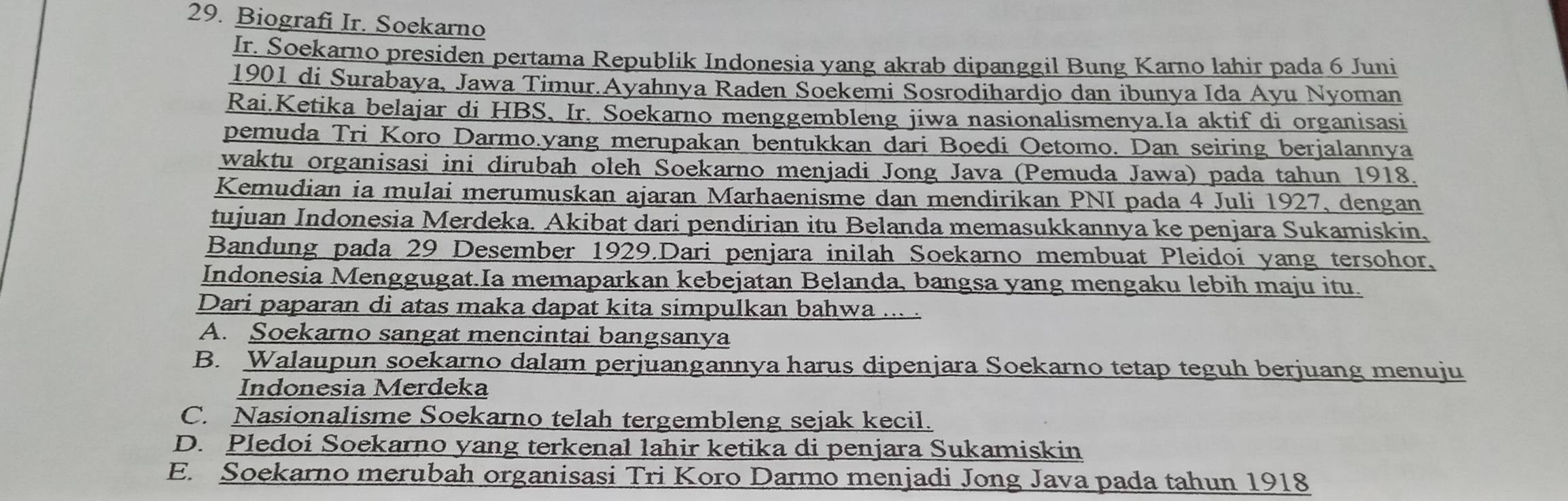 Biografi Ir. Soekarno
Ir. Soekarno presiden pertama Republik Indonesia yang akrab dipanggil Bung Karno lahir pada 6 Juni
1901 di Surabaya, Jawa Timur.Ayahnya Raden Soekemi Sosrodihardjo dan ibunya Ida Ayu Nyoman
Rai.Ketika belajar di HBS, Ir. Soekarno menggembleng jiwa nasionalismenya.Ia aktif di organisasi
pemuda Tri Koro Darmo.yang merupakan bentukkan dari Boedi Oetomo. Dan seiring berjalannya
waktu organisasi ini dirubah oleh Soekarno menjadi Jong Java (Pemuda Jawa) pada tahun 1918.
Kemudian ia mulai merumuskan ajaran Marhaenisme dan mendirikan PNI pada 4 Juli 1927, dengan
tujuan Indonesia Merdeka. Akibat dari pendirian itu Belanda memasukkannya ke penjara Sukamiskin,
Bandung pada 29 Desember 1929.Dari penjara inilah Soekarno membuat Pleidoi yang tersohor,
Indonesia Menggugat.Ia memaparkan kebejatan Belanda, bangsa yang mengaku lebih maju itu.
Dari paparan di atas maka dapat kita simpulkan bahwa ... .
A. Soekarno sangat mencintai bangsanya
B. Walaupun soekarno dalam perjuangannya harus dipenjara Soekarno tetap teguh berjuang menuju
Indonesia Merdeka
C. Nasionalisme Soekarno telah tergembleng sejak kecil.
D. Pledoi Soekarno yang terkenal lahir ketika di penjara Sukamiskin
E. Soekarno merubah organisasi Tri Koro Darmo menjadi Jong Java pada tahun 1918