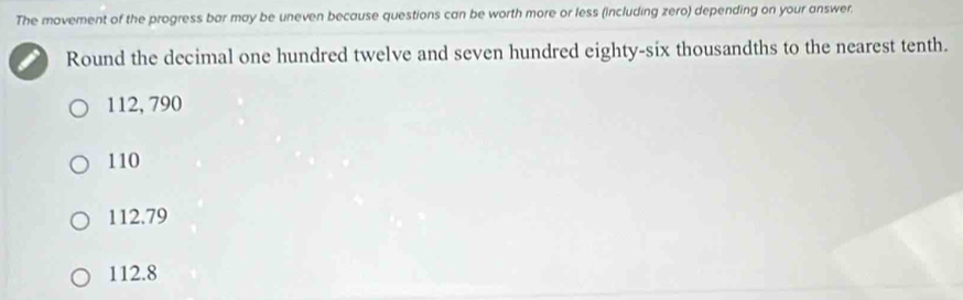 The movement of the progress bar may be uneven because questions can be worth more or less (including zero) depending on your answer.
Round the decimal one hundred twelve and seven hundred eighty-six thousandths to the nearest tenth.
112, 790
110
112.79
112.8