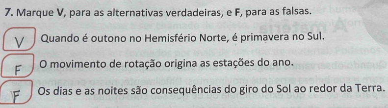 Marque V, para as alternativas verdadeiras, e F, para as falsas. 
V Quando é outono no Hemisfério Norte, é primavera no Sul. 
F O movimento de rotação origina as estações do ano. 
Os dias e as noites são consequências do giro do Sol ao redor da Terra.