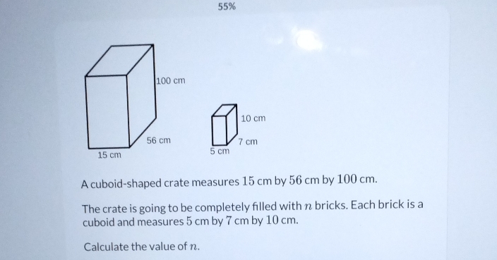 55% 
A cuboid-shaped crate measures 15 cm by 56 cm by 100 cm. 
The crate is going to be completely filled with n bricks. Each brick is a 
cuboid and measures 5 cm by 7 cm by 10 cm. 
Calculate the value of n.