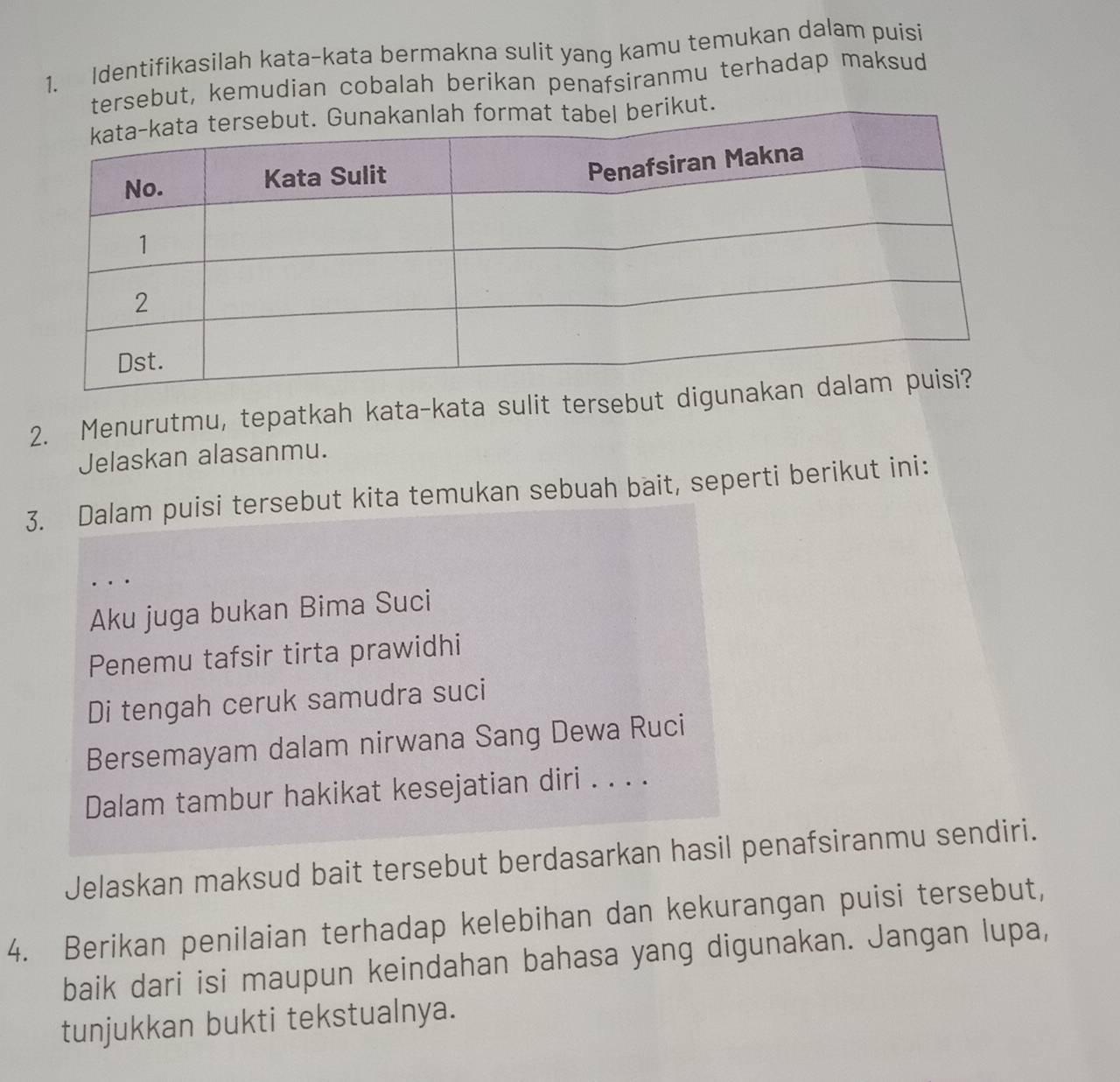 Identifikasilah kata-kata bermakna sulit yang kamu temukan dalam puisi 
tersebut, kemudian cobalah berikan penafsiranmu terhadap maksud 
kut. 
2. Menurutmu, tepatkah kata-kata sulit tersebut d 
Jelaskan alasanmu. 
3. Dalam puisi tersebut kita temukan sebuah bait, seperti berikut ini: 
_. . . 
Aku juga bukan Bima Suci 
Penemu tafsir tirta prawidhi 
Di tengah ceruk samudra suci 
Bersemayam dalam nirwana Sang Dewa Ruci 
Dalam tambur hakikat kesejatian diri . . . . 
Jelaskan maksud bait tersebut berdasarkan hasil penafsiranmu sendiri. 
4. Berikan penilaian terhadap kelebihan dan kekurangan puisi tersebut, 
baik dari isi maupun keindahan bahasa yang digunakan. Jangan lupa, 
tunjukkan bukti tekstualnya.