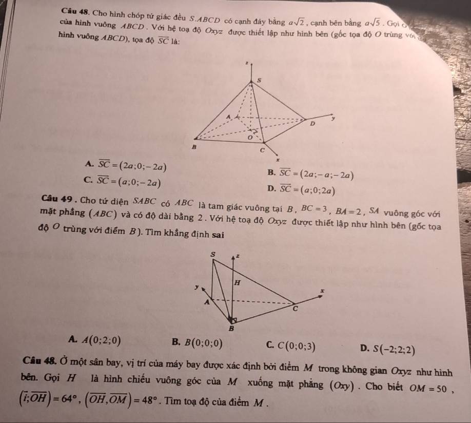 Cho hình chóp tử giác đều S. ABCD có cạnh đáy bằng asqrt(2) , cạnh bēn bằng asqrt(5) Gọi o g e
của hình vuông ABCD. Với hệ toạ độ Oxyz được thiết lập như hình bên (gốc tọa độ O trùng vớ đ 
hình vuông ABCD), tọa độ overline SC là:
A. overline SC=(2a;0;-2a) B. overline SC=(2a;-a;-2a)
C. overline SC=(a;0;-2a)
D. overline SC=(a;0;2a)
Câu 49 . Cho tứ diện SABC có ABC là tam giác vuông tại B , BC=3, BA=2 , SA vuông góc với
mặt phầng (ABC) và có độ dài bằng 2. Với hệ toạ độ Oxyz được thiết lập như hình bên (gốc tọa
độ Ô trùng với điểm B ). Tìm khẳng định sai
s z
H
y
A
c
B
A. A(0;2;0) B. B(0;0;0) C. C(0;0;3) D. S(-2;2;2)
Câu 48. Ở một sân bay, vị trí của máy bay được xác định bởi điểm Mô trong không gian Oxyz như hình
bên. Gọi H là hình chiếu vuông góc của M xuống mặt phẳng (Oxy) . Cho biết OM=50,
(overline i;overline OH)=64°, (overline OH, overline OM)=48°. Tìm toạ độ của điểm M.