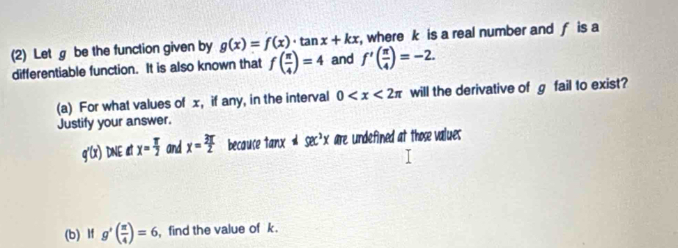 (2) Let g be the function given by g(x)=f(x)· tan x+kx where k is a real number and f is a 
differentiable function. It is also known that f( π /4 )=4 and f'( π /4 )=-2. 
(a) For what values of x, if any, in the interval 0 will the derivative of g fail to exist? 
Justify your answer.
g'(x) DNE at x= π /2  and x= 3π /2  becauce I to Inx != sec^2xare undefined at those values 
(b) If g'( π /4 )=6 , find the value of k.