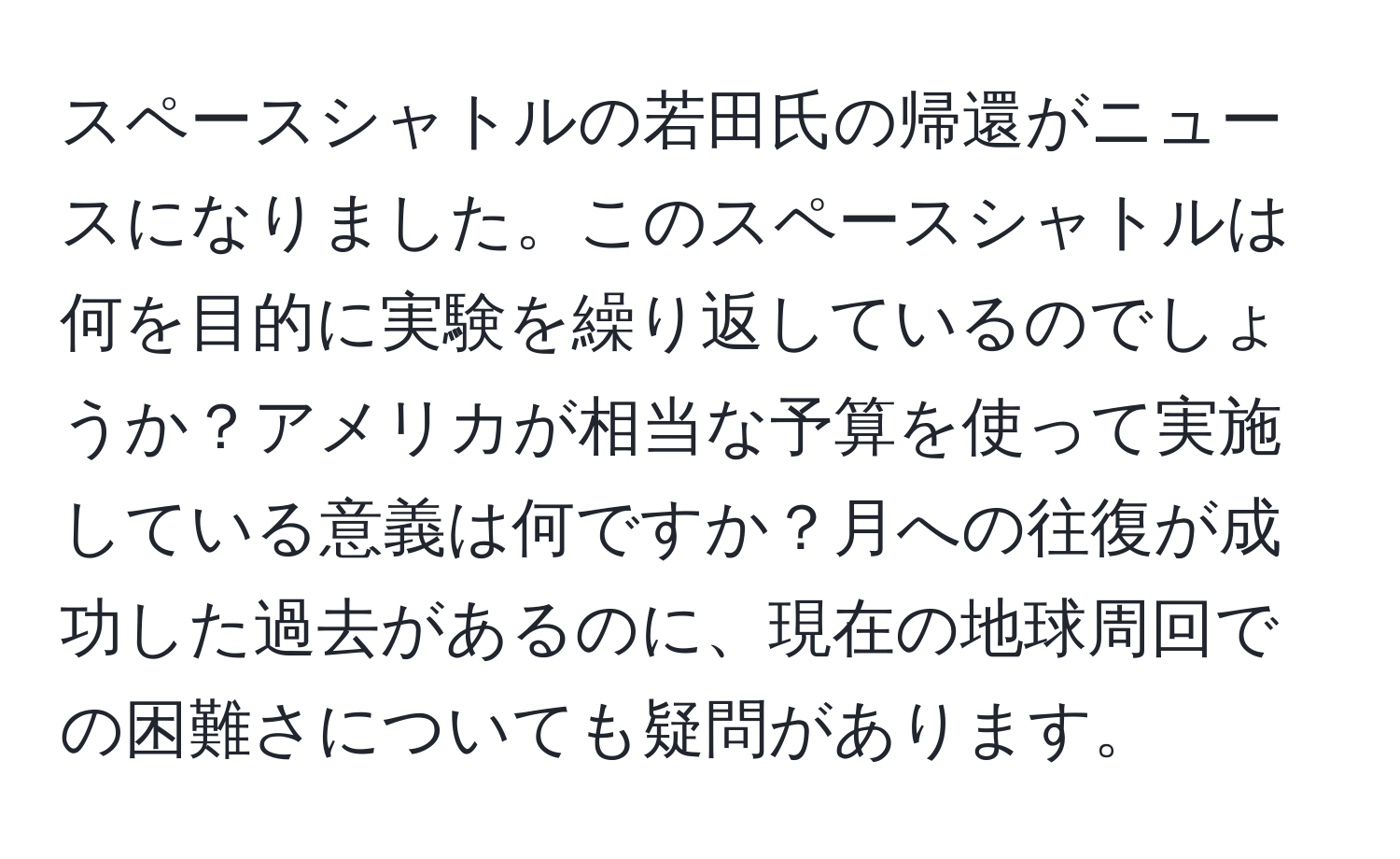 スペースシャトルの若田氏の帰還がニュースになりました。このスペースシャトルは何を目的に実験を繰り返しているのでしょうか？アメリカが相当な予算を使って実施している意義は何ですか？月への往復が成功した過去があるのに、現在の地球周回での困難さについても疑問があります。