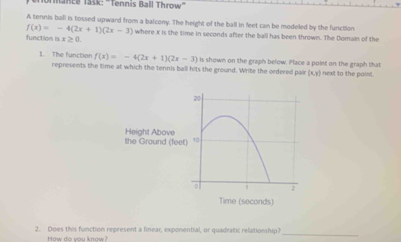 erormance Task: "Tennis Ball Throw" 
A tennis ball is tossed upward from a baicony. The height of the ball in feet can be modeled by the function
f(x)=-4(2x+1)(2x-3) where X is the time in seconds after the ball has been thrown. The Domain of the 
function is x≥ 0. 
1. The function f(x)=-4(2x+1)(2x-3) is shown on the graph below. Place a point on the graph that 
represents the time at which the tennis ball hits the ground. Write the ordered pair (x,y) next to the point. 
2. Does this function represent a linear, exponential, or quadratic relationship? 
How do vou know? 
_