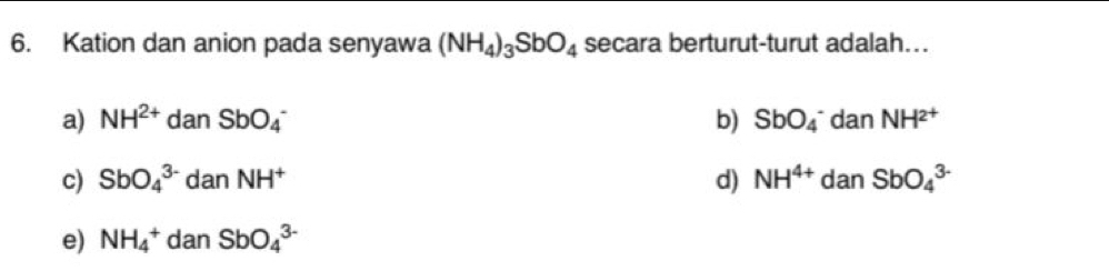 Kation dan anion pada senyawa (NH_4)_3SbO_4 secara berturut-turut adalah….
a) NH^(2+)danSbO_4^(- b) SbO_4^- dan NH^2+)
c) SbO_4^((3-) danNH^+) d) NH^(4+) dan SbO_4^(3-)
e) NH_4^+ dan SbO_4^(3-)