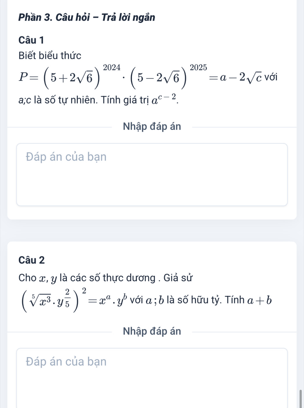 Phần 3. Câu hỏi - Trả lời ngắn 
Câu 1 
Biết biểu thức
P=(5+2sqrt(6))^2024· (5-2sqrt(6))^2025=a-2sqrt(c) với 
a;c là số tự nhiên. Tính giá trị a^(c-2). 
Nhập đáp án 
Đáp án của bạn 
Câu 2 
Cho x, y là các số thực dương . Giả sử
(sqrt[5](x^3)· y^(frac 2)5)^2=x^a· y^b với a; b là số hữu tỷ. Tính a+b
Nhập đáp án 
Đáp án của bạn