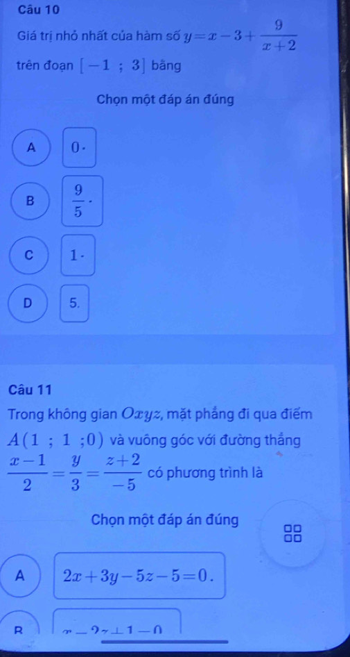 Giá trị nhỏ nhất của hàm số y=x-3+ 9/x+2 
trên đoạn [-1;3] bāng
Chọn một đáp án đúng
A 0.
B  9/5 ·
C 1.
D 5.
Câu 11
Trong không gian Oxyz, mặt phẳng đi qua điểm
A(1;1;0) và vuông góc với đường thắng
 (x-1)/2 = y/3 = (z+2)/-5  có phương trình là
Chọn một đáp án đúng
A 2x+3y-5z-5=0.
R m-9z⊥ 1-n